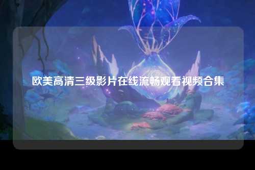 欧美高清三级影片在线流畅观看视频合集