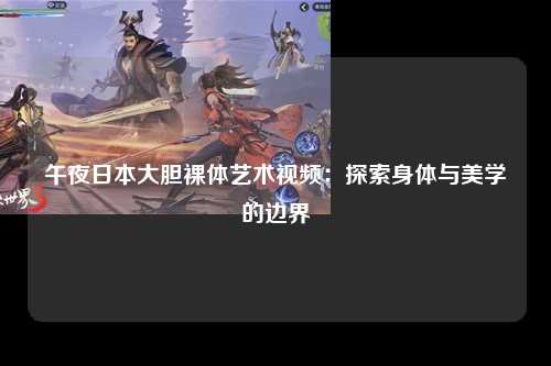 午夜日本大胆裸体艺术视频：探索身体与美学的边界