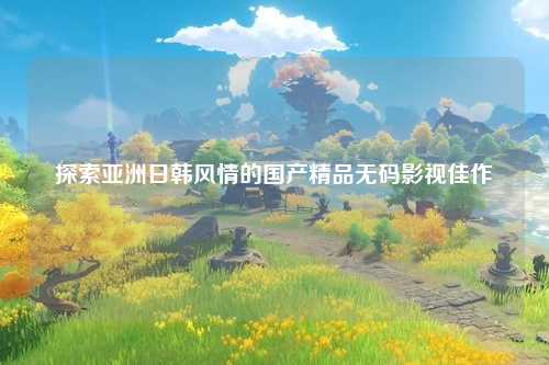 探索亚洲日韩风情的国产精品无码影视佳作