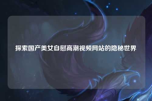 探索国产美女自慰高潮视频网站的隐秘世界