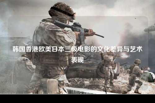 韩国香港欧美日本三级电影的文化差异与艺术表现