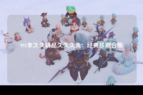 991本久久精品久久久久：经典珍藏合集