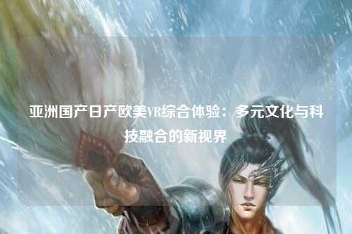 亚洲国产日产欧美VR综合体验：多元文化与科技融合的新视界