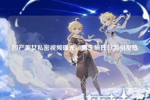 国产美女私密视频曝光，男生疯狂行为引发热议