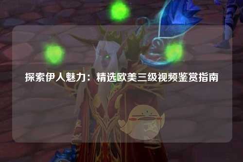 探索伊人魅力：精选欧美三级视频鉴赏指南