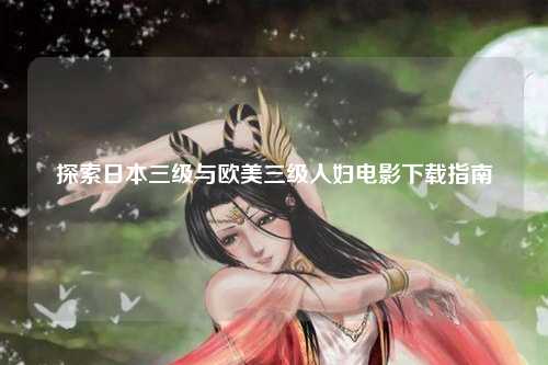 探索日本三级与欧美三级人妇电影下载指南