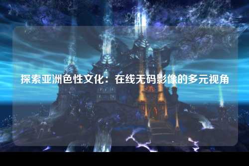 探索亚洲色性文化：在线无码影像的多元视角