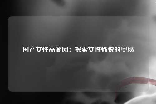 国产女性高潮网：探索女性愉悦的奥秘