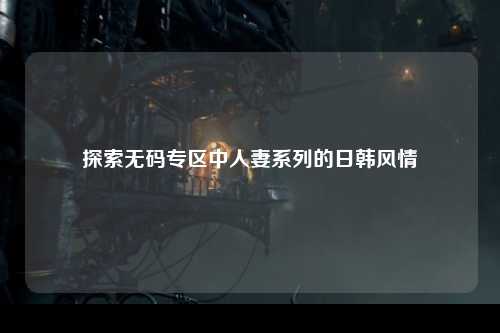 探索无码专区中人妻系列的日韩风情