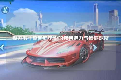 探索五十路熟妇电影的独特魅力与情感深度