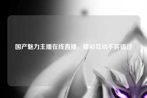 国产魅力主播在线直播，精彩互动不容错过