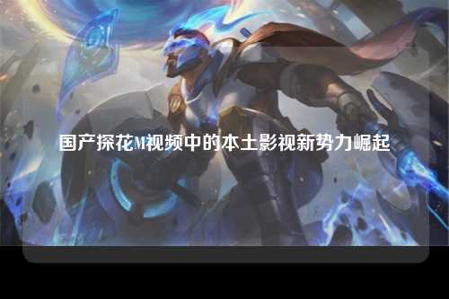 国产探花M视频中的本土影视新势力崛起
