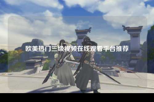 欧美热门三级视频在线观看平台推荐