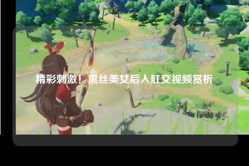 精彩刺激！黑丝美女后入肛交视频赏析