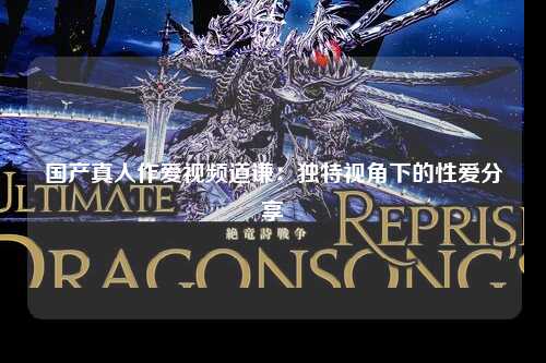 国产真人作爱视频道谦：独特视角下的性爱分享