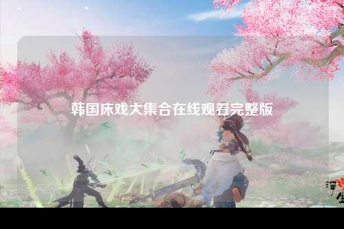韩国床戏大集合在线观看完整版