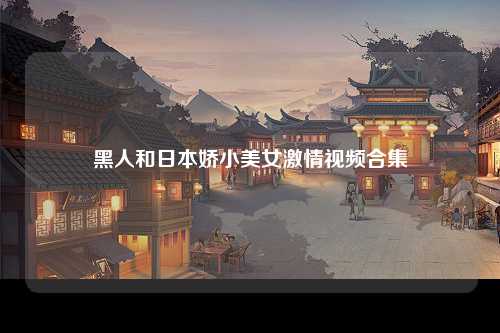 黑人和日本娇小美女激情视频合集