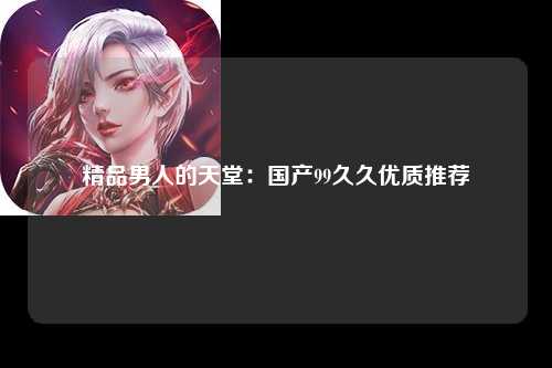 精品男人的天堂：国产99久久优质推荐