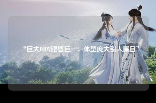 “巨大BBW肥婆巨一：体型庞大引人瞩目”