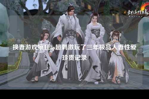 换妻游戏疯狂3p超刺激玩了三年极品人妻性爱珍贵记录