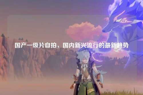 国产一级片自拍，国内新兴流行的最新趋势