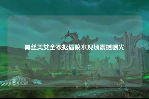 黑丝美女全裸抠逼喷水现场震撼曝光