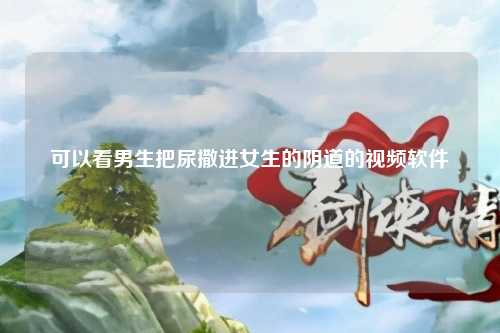 可以看男生把尿撒进女生的阴道的视频软件