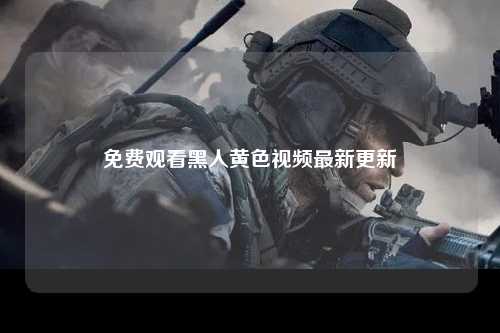 免费观看黑人黄色视频最新更新
