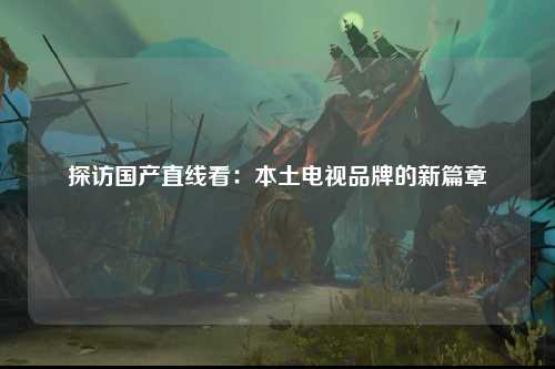探访国产直线看：本土电视品牌的新篇章