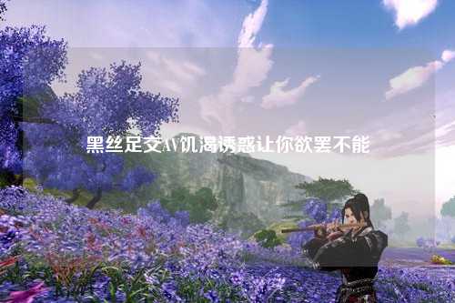 黑丝足交AV饥渴诱惑让你欲罢不能