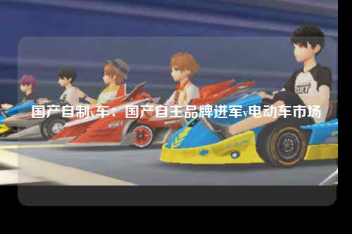 国产自制v车：国产自主品牌进军v电动车市场