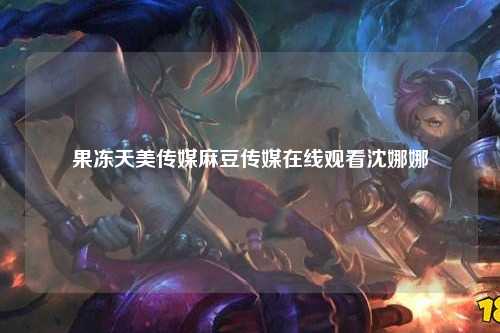 果冻天美传媒麻豆传媒在线观看沈娜娜