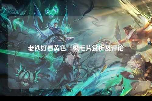 老铁好看黄色一级毛片赏析及评论