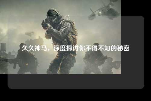 久久神马，深度探讨你不得不知的秘密