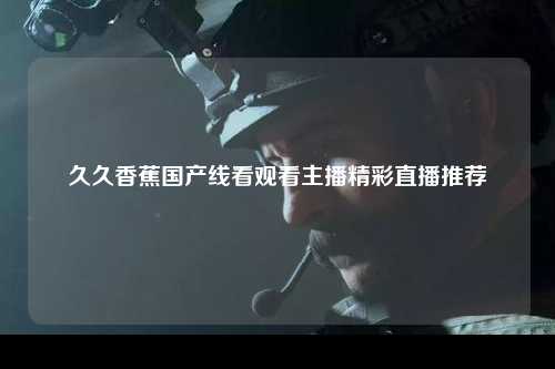 久久香蕉国产线看观看主播精彩直播推荐