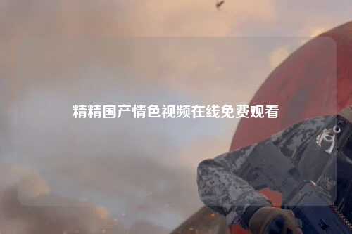 精精国产情色视频在线免费观看