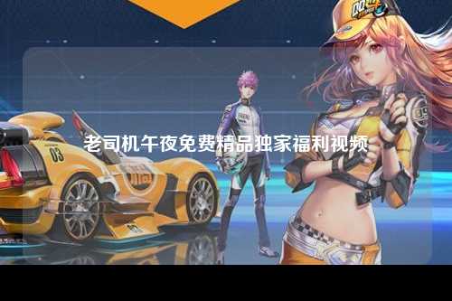 老司机午夜免费精品独家福利视频