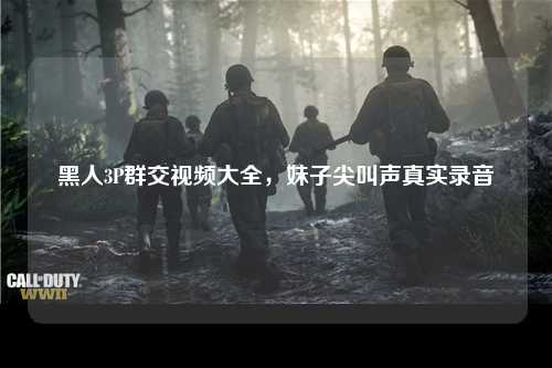 黑人3P群交视频大全，妹子尖叫声真实录音