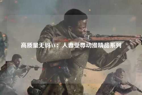 高质量无码AV：人妻受辱动漫精品系列