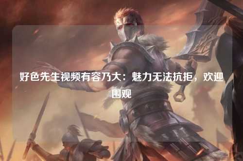 好色先生视频有容乃大：魅力无法抗拒，欢迎围观