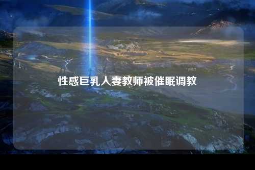 性感巨乳人妻教师被催眠调教