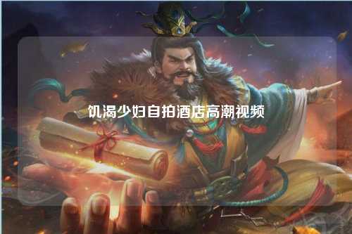 饥渴少妇自拍酒店高潮视频