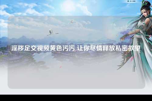 淫秽足交视频黄色污污 让你尽情释放私密欲望