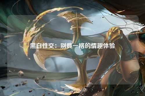 黑白性交：别具一格的情趣体验