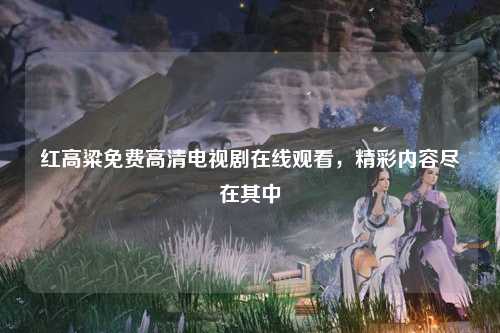 红高粱免费高清电视剧在线观看，精彩内容尽在其中