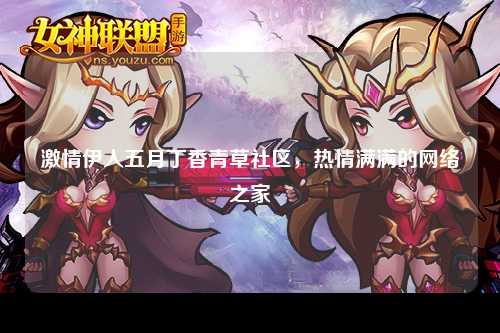 激情伊人五月丁香青草社区，热情满满的网络之家