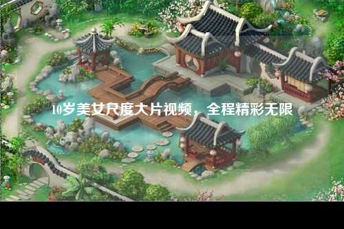 10岁美女尺度大片视频，全程精彩无限