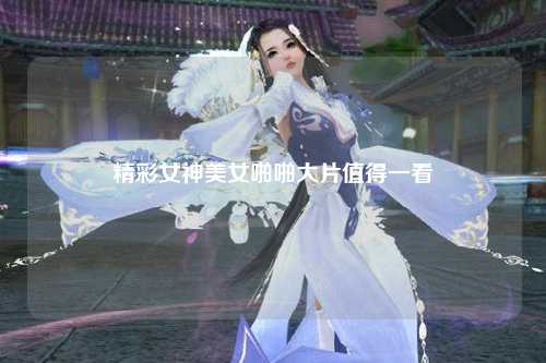 精彩女神美女啪啪大片值得一看