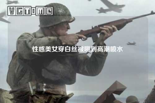 性感美女穿白丝被啪到高潮喷水