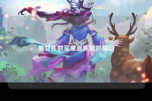 美女在教室里面尴尬扒尿口